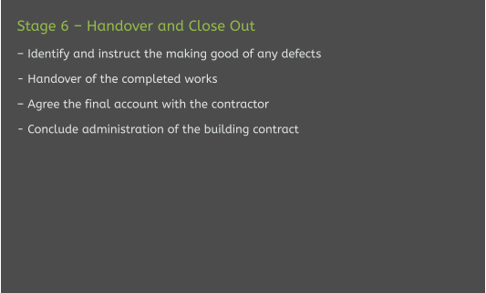 Stage 6 – Handover and Close Out  – Identify and instruct the making good of any defects  - Handover of the completed works  – Agree the final account with the contractor  - Conclude administration of the building contract