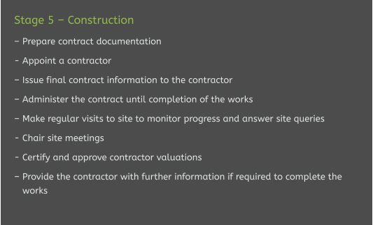Stage 5 – Construction  – Prepare contract documentation  - Appoint a contractor   – Issue final contract information to the contractor  – Administer the contract until completion of the works  – Make regular visits to site to monitor progress and answer site queries  - Chair site meetings  - Certify and approve contractor valuations  – Provide the contractor with further information if required to complete the    works