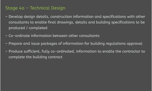 Stage 4a – Technical Design  – Develop design details, construction information and specifications with other    consultants to enable final drawings, details and building specifications to be    produced / completed  – Co-ordinate information between other consultants  – Prepare and issue packages of information for building regulations approval  – Produce sufficient, fully co-ordinated, information to enable the contractor to    complete the building contract