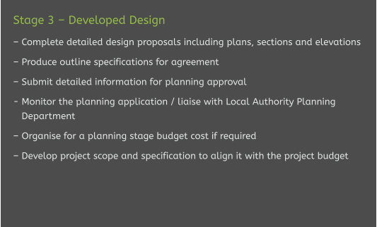 Stage 3 – Developed Design   – Complete detailed design proposals including plans, sections and elevations  – Produce outline specifications for agreement  – Submit detailed information for planning approval  - Monitor the planning application / liaise with Local Authority Planning    Department  – Organise for a planning stage budget cost if required  – Develop project scope and specification to align it with the project budget