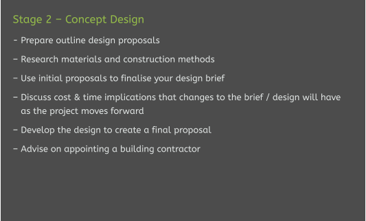 Stage 2 – Concept Design  - Prepare outline design proposals  – Research materials and construction methods  – Use initial proposals to finalise your design brief  – Discuss cost & time implications that changes to the brief / design will have    as the project moves forward  – Develop the design to create a final proposal  – Advise on appointing a building contractor